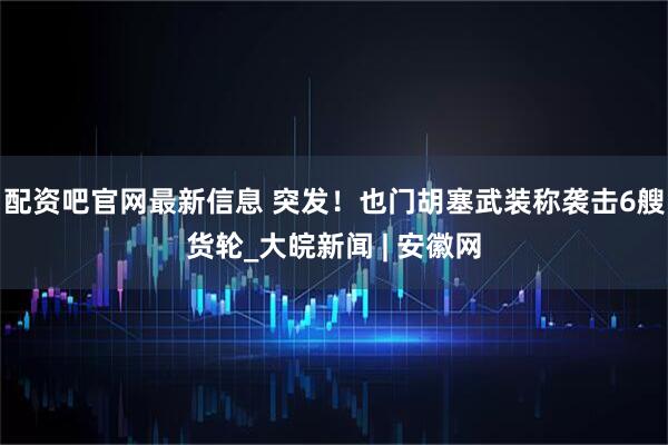 配资吧官网最新信息 突发！也门胡塞武装称袭击6艘货轮_大皖新闻 | 安徽网