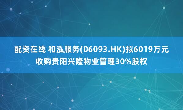 配资在线 和泓服务(06093.HK)拟6019万元收购贵阳兴隆物业管理30%股权