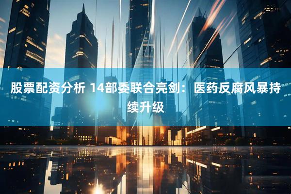 股票配资分析 14部委联合亮剑：医药反腐风暴持续升级