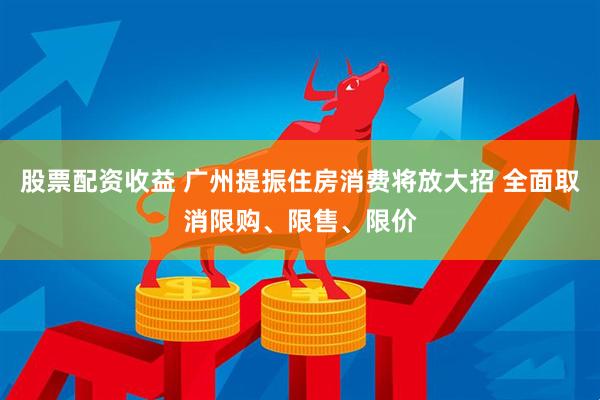 股票配资收益 广州提振住房消费将放大招 全面取消限购、限售、限价