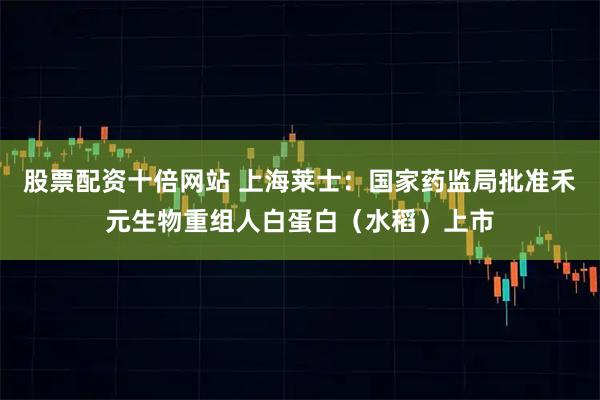 股票配资十倍网站 上海莱士：国家药监局批准禾元生物重组人白蛋白（水稻）上市