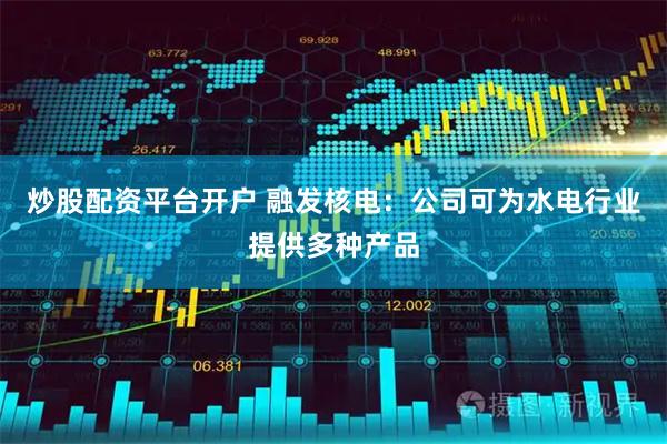 炒股配资平台开户 融发核电：公司可为水电行业提供多种产品