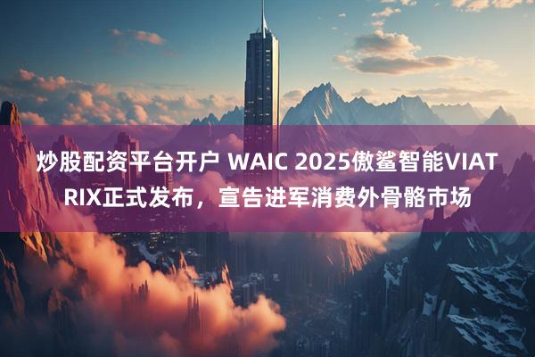 炒股配资平台开户 WAIC 2025傲鲨智能VIATRIX正式发布，宣告进军消费外骨骼市场