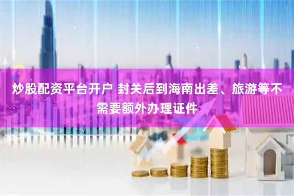 炒股配资平台开户 封关后到海南出差、旅游等不需要额外办理证件