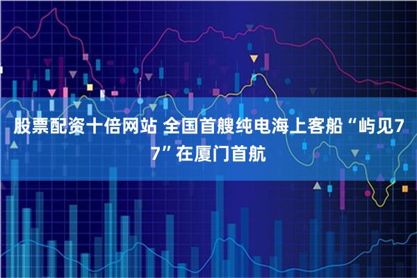 股票配资十倍网站 全国首艘纯电海上客船“屿见77”在厦门首航