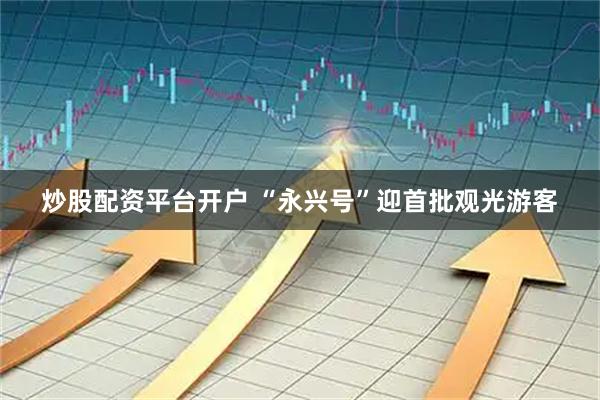 炒股配资平台开户 “永兴号”迎首批观光游客