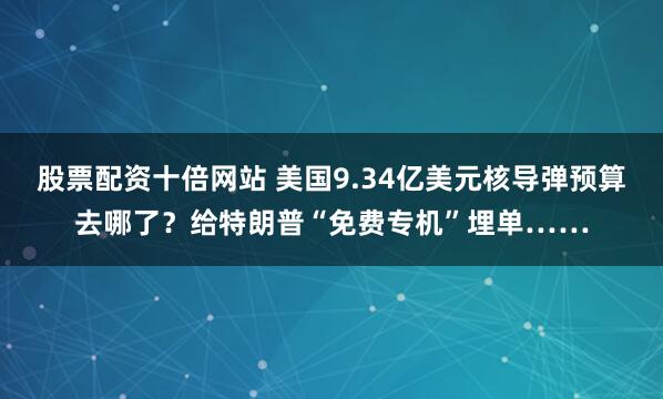股票配资十倍网站 美国9.34亿美元核导弹预算去哪了？给特朗普“免费专机”埋单……