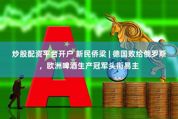 炒股配资平台开户 新民侨梁 | 德国败给俄罗斯，欧洲啤酒生产冠军头衔易主