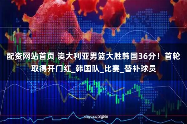 配资网站首页 澳大利亚男篮大胜韩国36分！首轮取得开门红_韩国队_比赛_替补球员