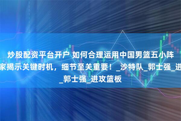 炒股配资平台开户 如何合理运用中国男篮五小阵容？专家揭示关键时机，细节至关重要！_沙特队_郭士强_进攻篮板