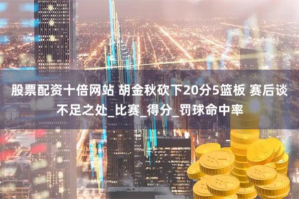 股票配资十倍网站 胡金秋砍下20分5篮板 赛后谈不足之处_比赛_得分_罚球命中率