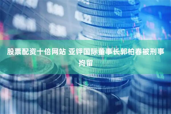 股票配资十倍网站 亚钾国际董事长郭柏春被刑事拘留