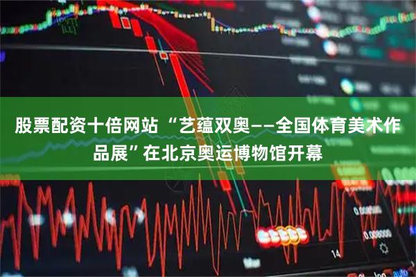 股票配资十倍网站 “艺蕴双奥——全国体育美术作品展”在北京奥运博物馆开幕