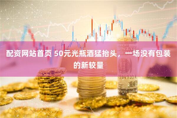 配资网站首页 50元光瓶酒猛抬头，一场没有包装的新较量