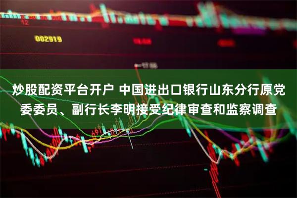 炒股配资平台开户 中国进出口银行山东分行原党委委员、副行长李明接受纪律审查和监察调查