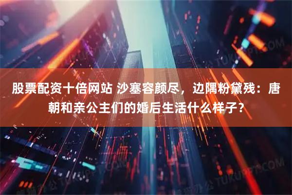 股票配资十倍网站 沙塞容颜尽，边隅粉黛残：唐朝和亲公主们的婚后生活什么样子？