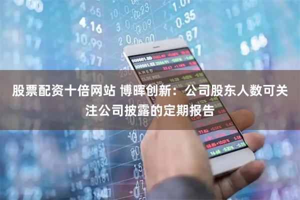 股票配资十倍网站 博晖创新：公司股东人数可关注公司披露的定期报告