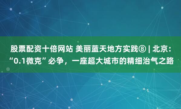 股票配资十倍网站 美丽蓝天地方实践⑧ | 北京:“0.1微克”必争,一座超大城市的精细治气之路